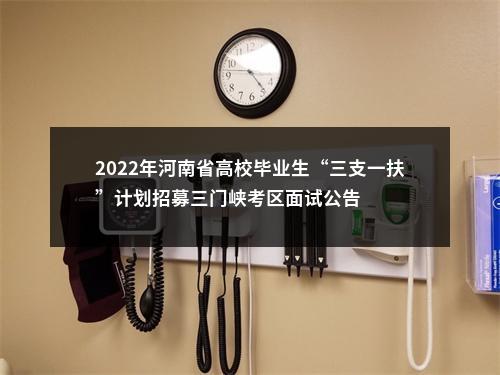 2022年河南省高校毕业生“三支一扶”计划招募三门峡考区面试公告 图片