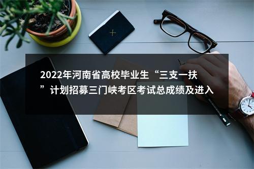 2022年河南省高校毕业生“三支一扶”计划招募三门峡考区考试总成绩及进入体检人员名单公示 图片