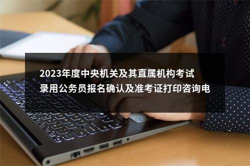 2023年度中央机关及其直属机构考试录用公务员报名确认及准考证打印咨询电话 图片