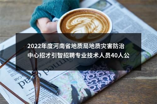 2022年度河南省地质局地质灾害防治中心招才引智招聘专业技术人员40人公告 图片
