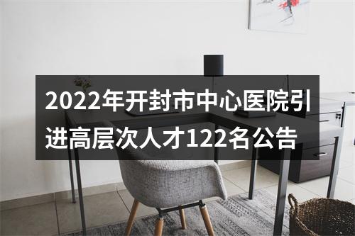 2022年开封市中心医院引进高层次人才122名公告 图片